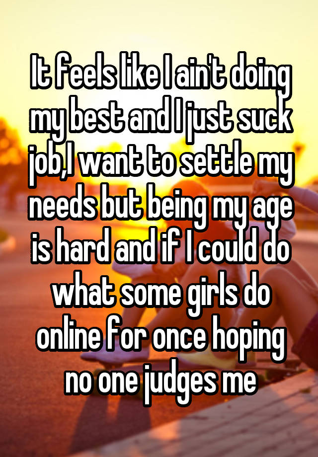 It feels like I ain't doing my best and I just suck job,I want to settle my needs but being my age is hard and if I could do what some girls do online for once hoping no one judges me