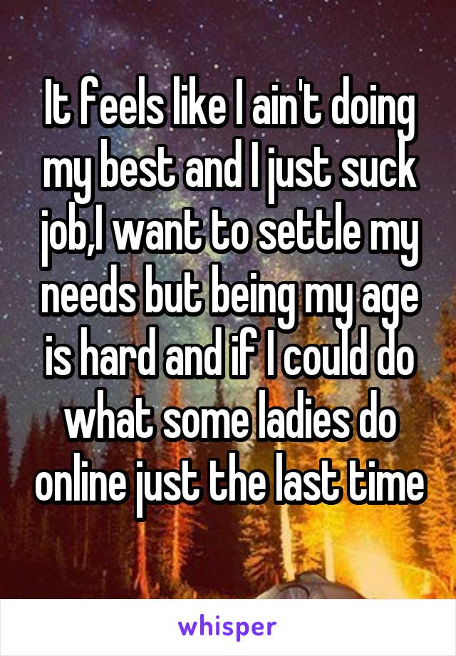 It feels like I ain't doing my best and I just suck job,I want to settle my needs but being my age is hard and if I could do what some ladies do online just the last time 