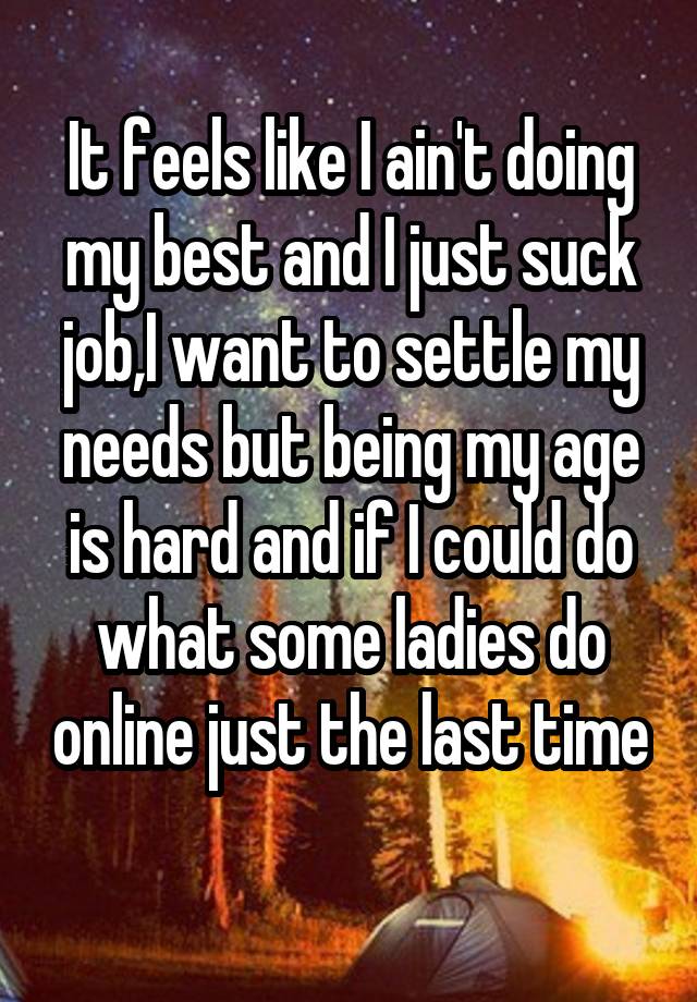 It feels like I ain't doing my best and I just suck job,I want to settle my needs but being my age is hard and if I could do what some ladies do online just the last time 