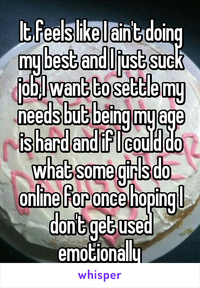 It feels like I ain't doing my best and I just suck job,I want to settle my needs but being my age is hard and if I could do what some girls do online for once hoping I don't get used emotionally 