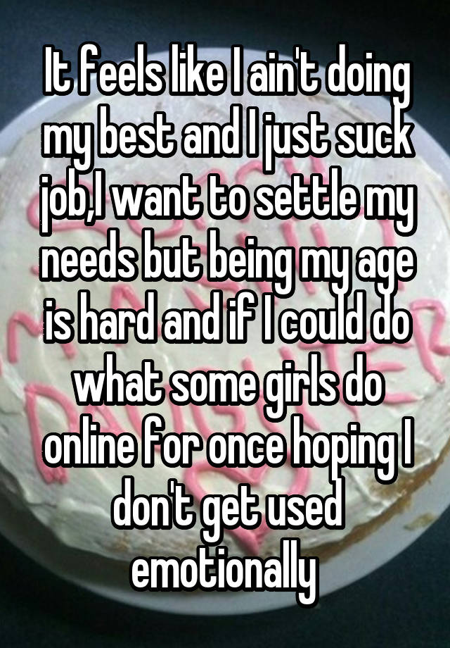 It feels like I ain't doing my best and I just suck job,I want to settle my needs but being my age is hard and if I could do what some girls do online for once hoping I don't get used emotionally 