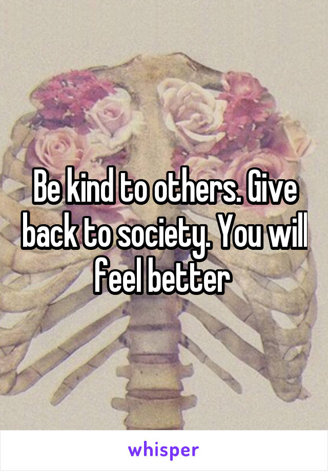 Be kind to others. Give back to society. You will feel better 