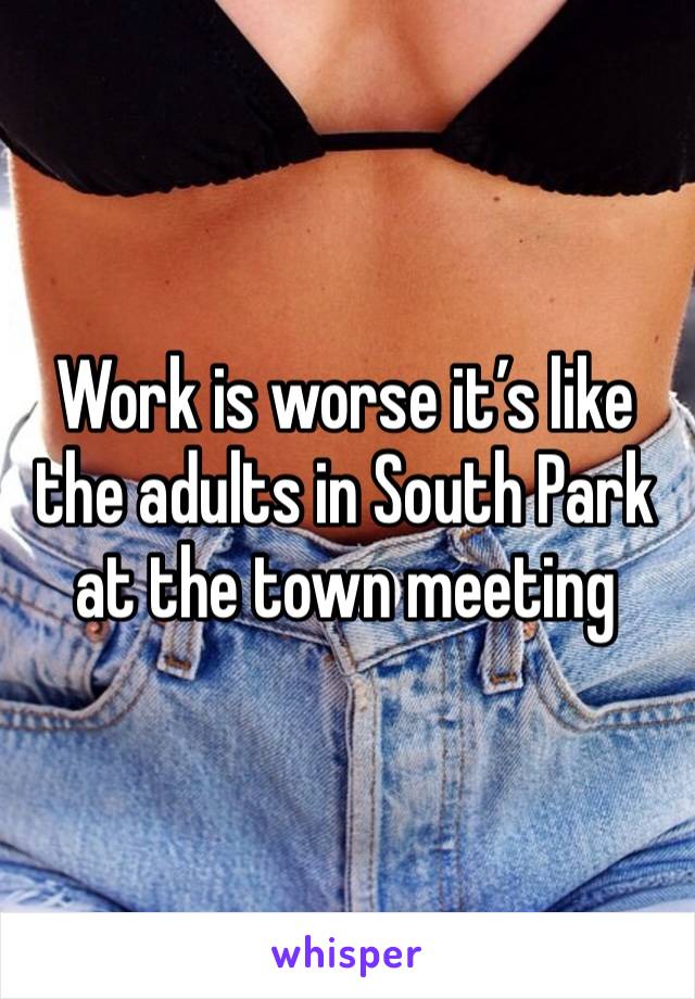 Work is worse it’s like the adults in South Park at the town meeting 