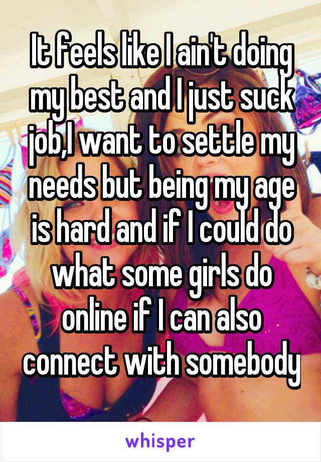 It feels like I ain't doing my best and I just suck job,I want to settle my needs but being my age is hard and if I could do what some girls do online if I can also connect with somebody 