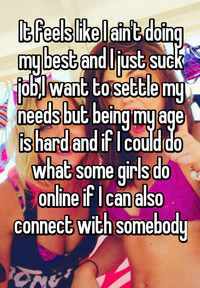 It feels like I ain't doing my best and I just suck job,I want to settle my needs but being my age is hard and if I could do what some girls do online if I can also connect with somebody 