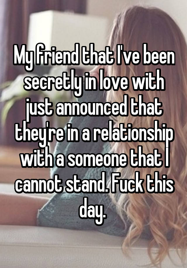 My friend that I've been secretly in love with just announced that they're in a relationship with a someone that I cannot stand. Fuck this day. 