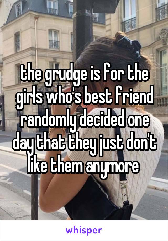 the grudge is for the girls who's best friend randomly decided one day that they just don't like them anymore 