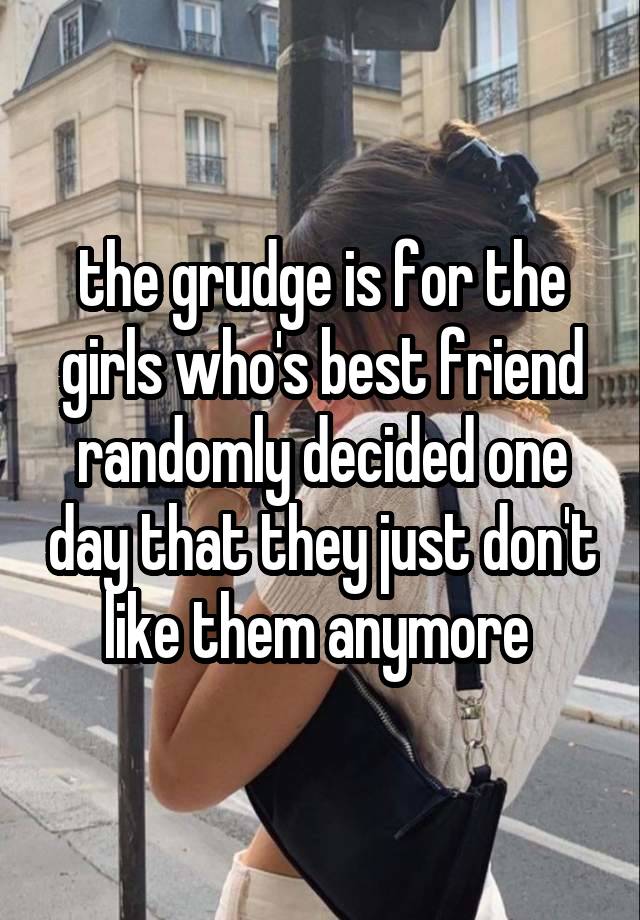 the grudge is for the girls who's best friend randomly decided one day that they just don't like them anymore 