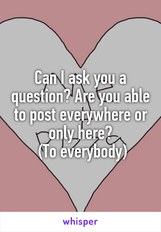 Can I ask you a question? Are you able to post everywhere or only here?
 (To everybody)