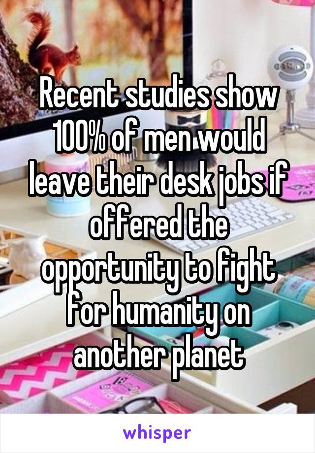 Recent studies show 100% of men would leave their desk jobs if offered the opportunity to fight for humanity on another planet