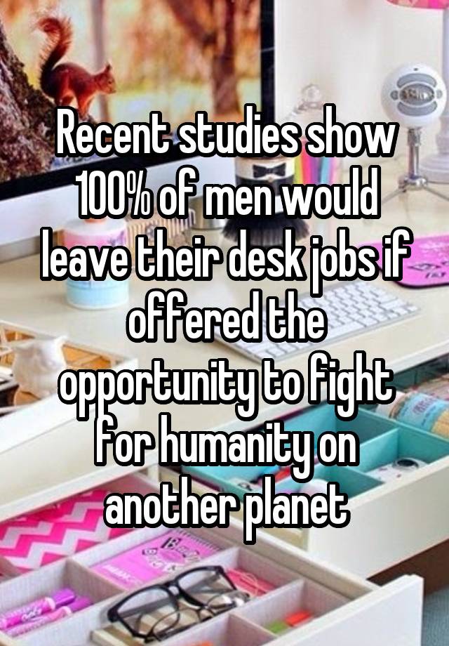 Recent studies show 100% of men would leave their desk jobs if offered the opportunity to fight for humanity on another planet