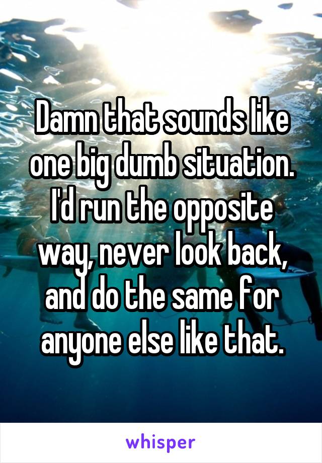 Damn that sounds like one big dumb situation. I'd run the opposite way, never look back, and do the same for anyone else like that.