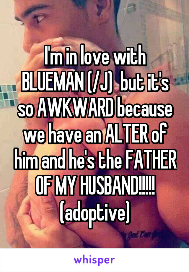 I'm in love with BLUEMAN (/J)  but it's so AWKWARD because we have an ALTER of him and he's the FATHER OF MY HUSBAND!!!!! (adoptive)