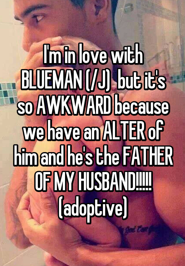 I'm in love with BLUEMAN (/J)  but it's so AWKWARD because we have an ALTER of him and he's the FATHER OF MY HUSBAND!!!!! (adoptive)