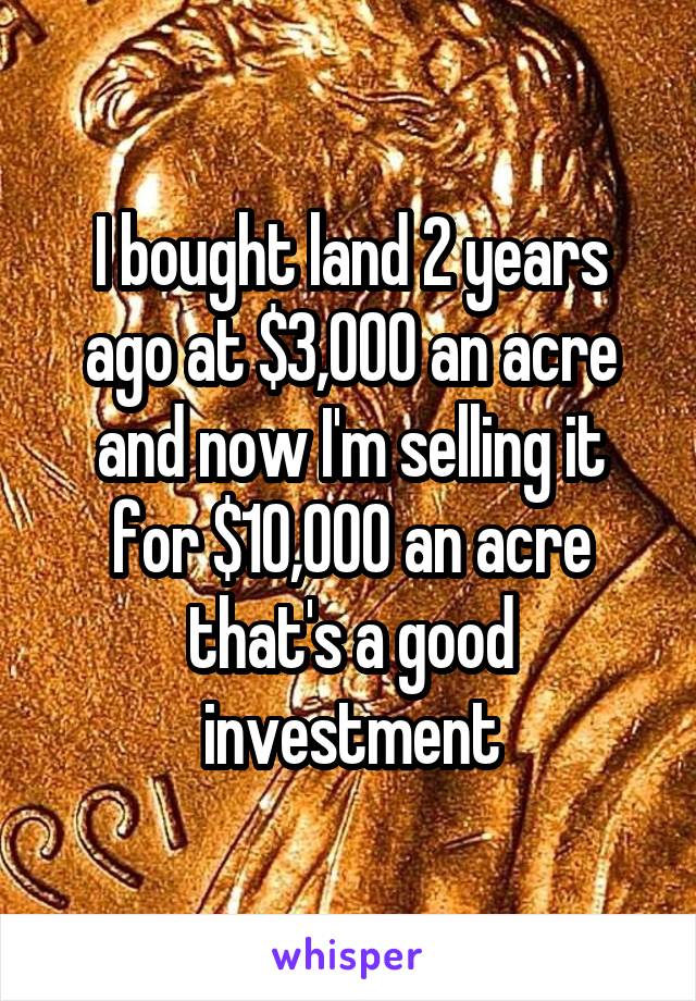 I bought land 2 years ago at $3,000 an acre and now I'm selling it for $10,000 an acre that's a good investment