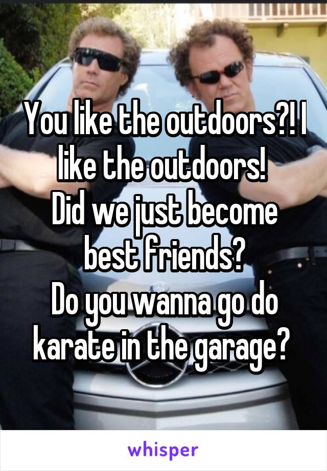 You like the outdoors?! I like the outdoors! 
Did we just become best friends?
Do you wanna go do karate in the garage? 