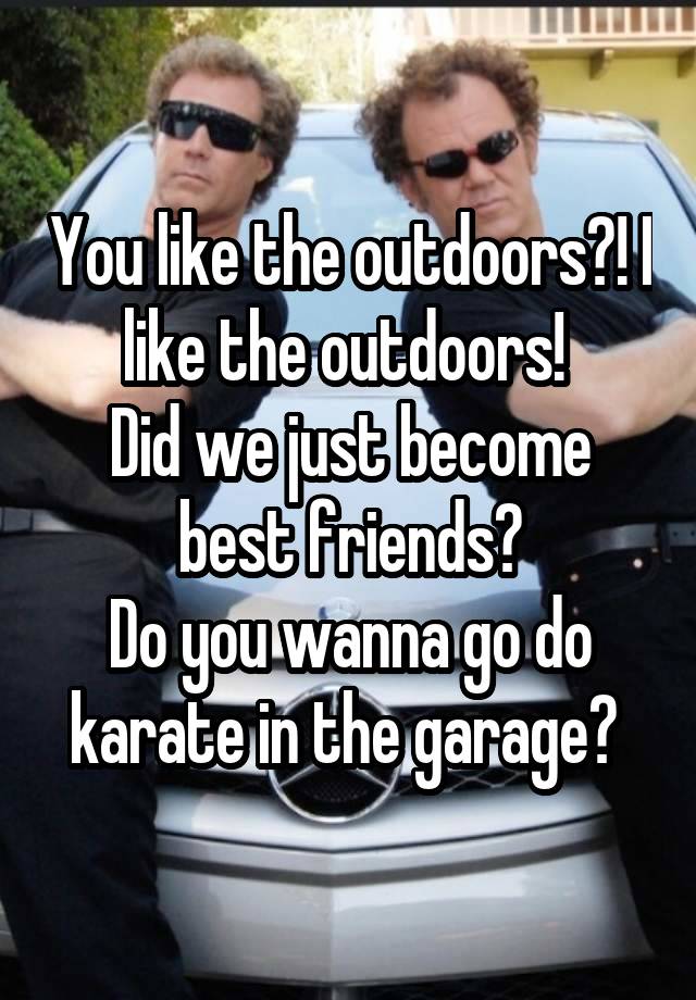 You like the outdoors?! I like the outdoors! 
Did we just become best friends?
Do you wanna go do karate in the garage? 