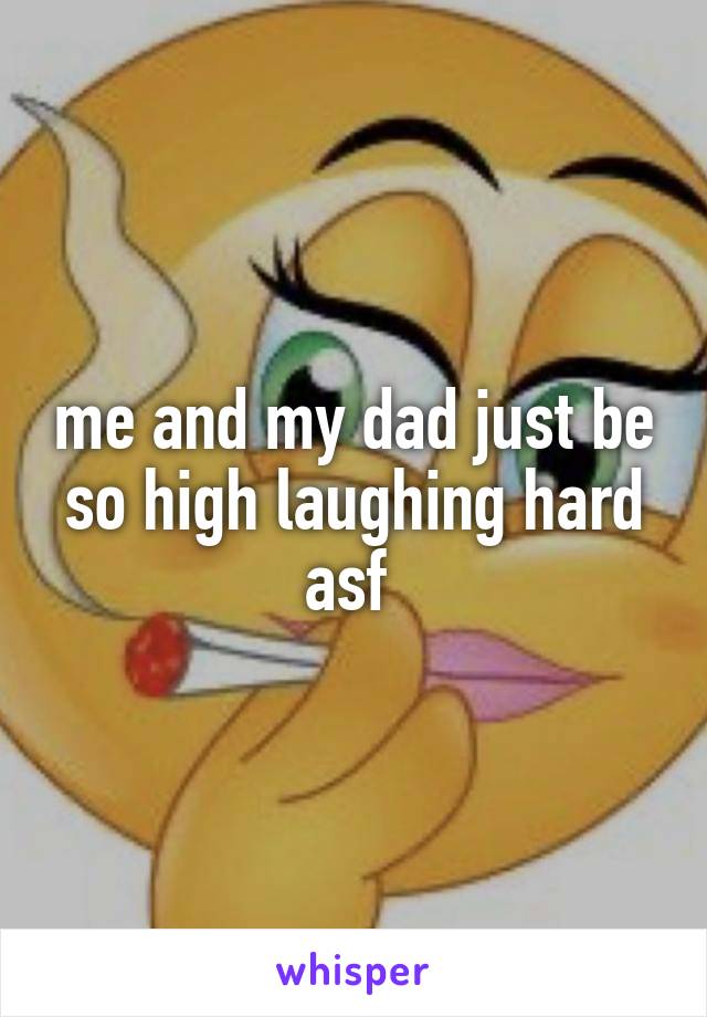 me and my dad just be so high laughing hard asf 