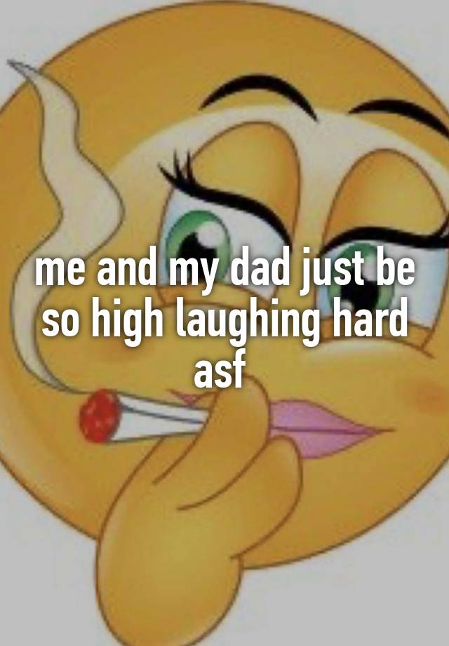 me and my dad just be so high laughing hard asf 