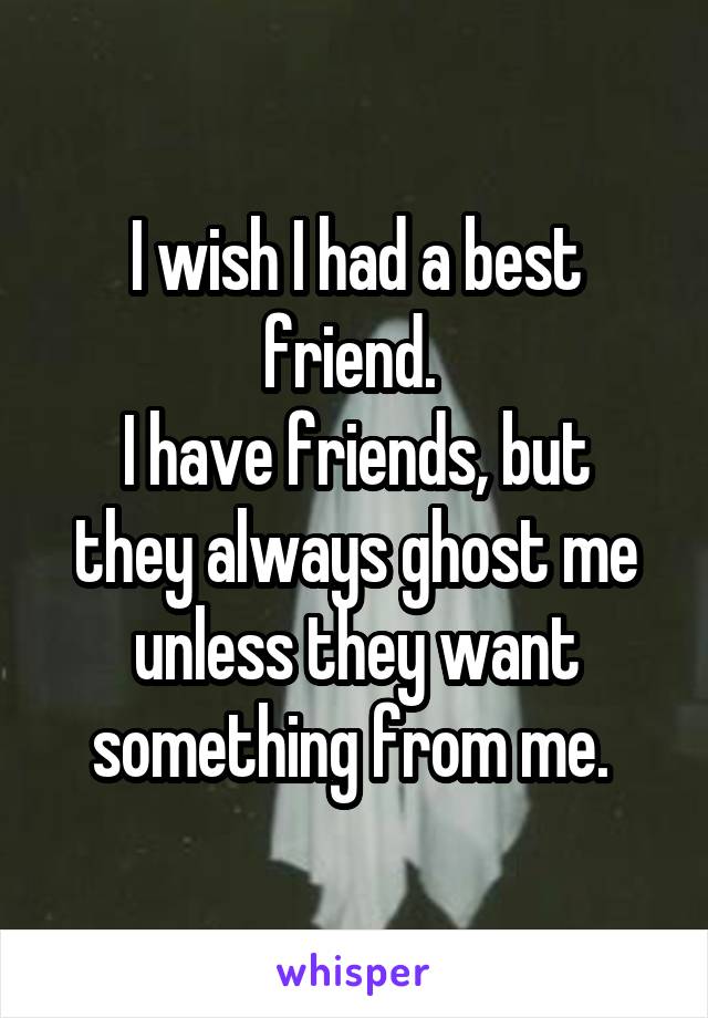 I wish I had a best friend. 
I have friends, but they always ghost me unless they want something from me. 