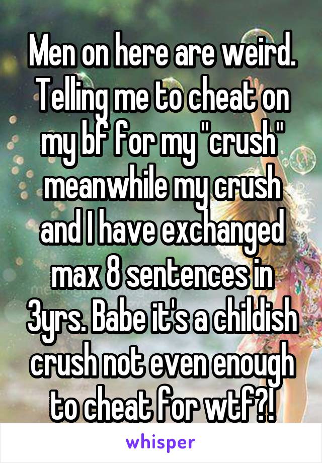 Men on here are weird. Telling me to cheat on my bf for my "crush" meanwhile my crush and I have exchanged max 8 sentences in 3yrs. Babe it's a childish crush not even enough to cheat for wtf?!