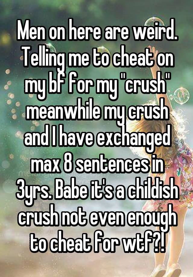 Men on here are weird. Telling me to cheat on my bf for my "crush" meanwhile my crush and I have exchanged max 8 sentences in 3yrs. Babe it's a childish crush not even enough to cheat for wtf?!