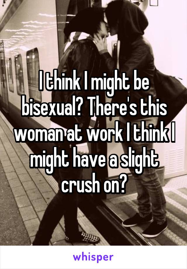 I think I might be bisexual? There's this woman at work I think I might have a slight crush on?