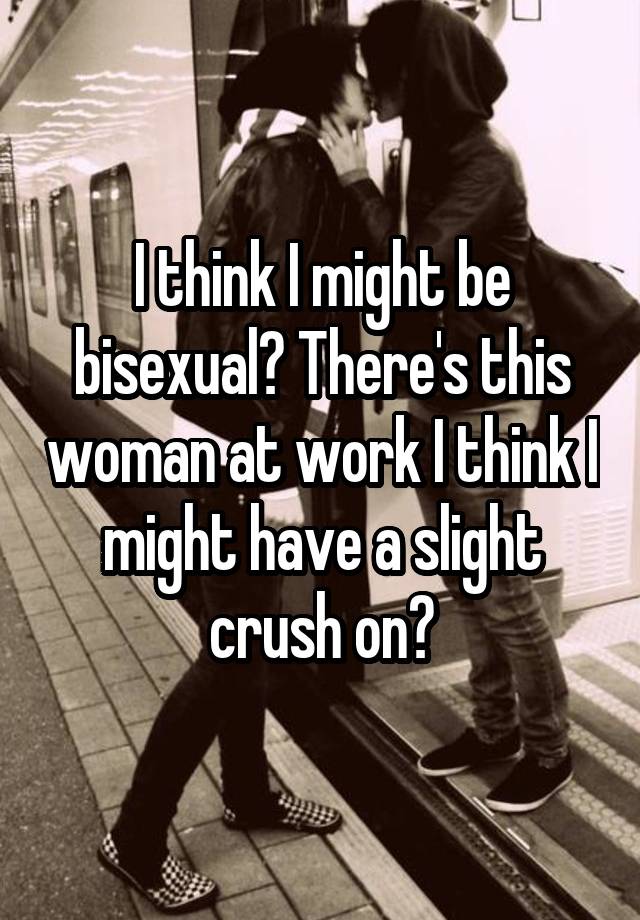 I think I might be bisexual? There's this woman at work I think I might have a slight crush on?