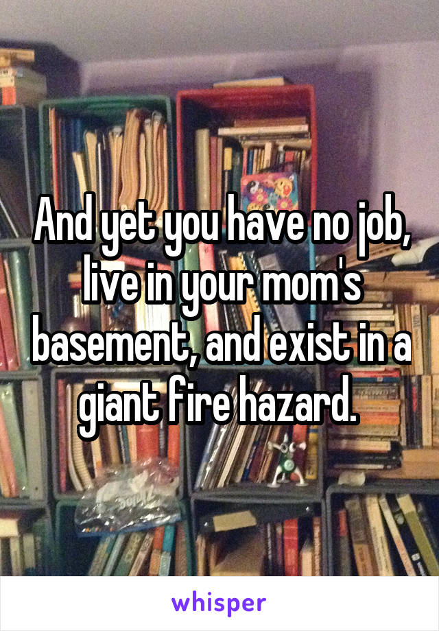 And yet you have no job, live in your mom's basement, and exist in a giant fire hazard. 