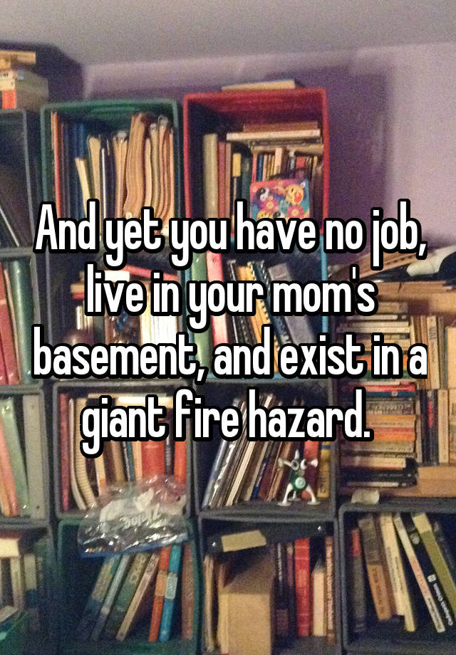 And yet you have no job, live in your mom's basement, and exist in a giant fire hazard. 