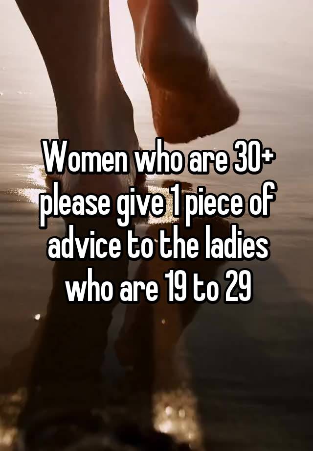 Women who are 30+ please give 1 piece of advice to the ladies who are 19 to 29