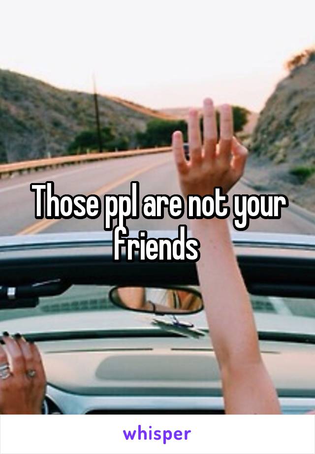 Those ppl are not your friends 