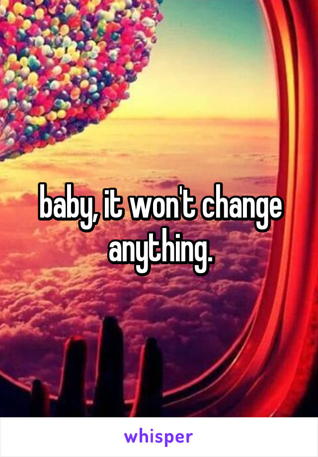 baby, it won't change anything.