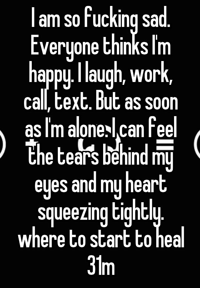 I am so fucking sad. Everyone thinks I'm happy. I laugh, work, call, text. But as soon as I'm alone. I can feel the tears behind my eyes and my heart squeezing tightly. where to start to heal 31m