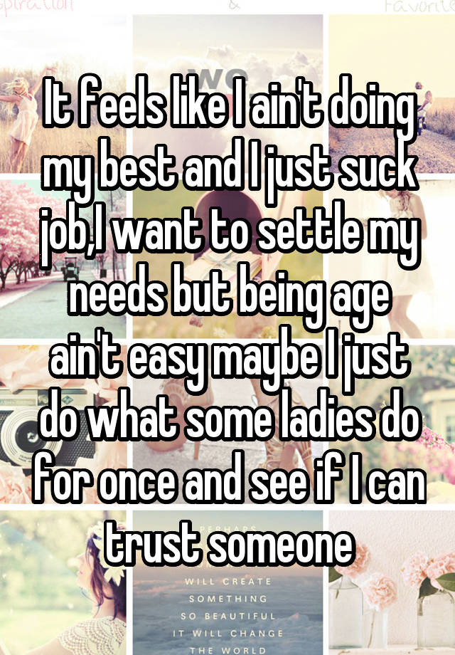 It feels like I ain't doing my best and I just suck job,I want to settle my needs but being age ain't easy maybe I just do what some ladies do for once and see if I can trust someone