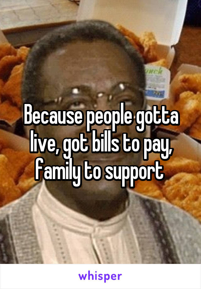 Because people gotta live, got bills to pay, family to support 