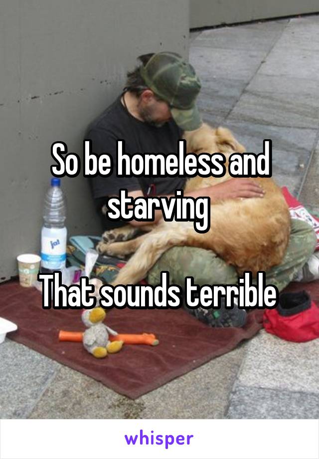 So be homeless and starving 

That sounds terrible 