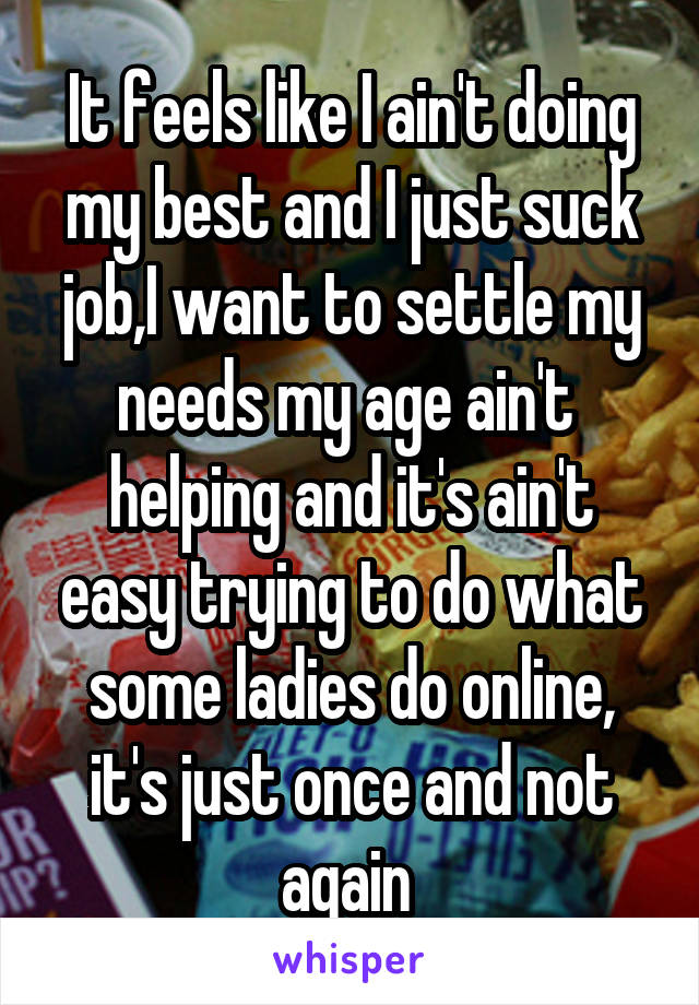 It feels like I ain't doing my best and I just suck job,I want to settle my needs my age ain't  helping and it's ain't easy trying to do what some ladies do online, it's just once and not again 