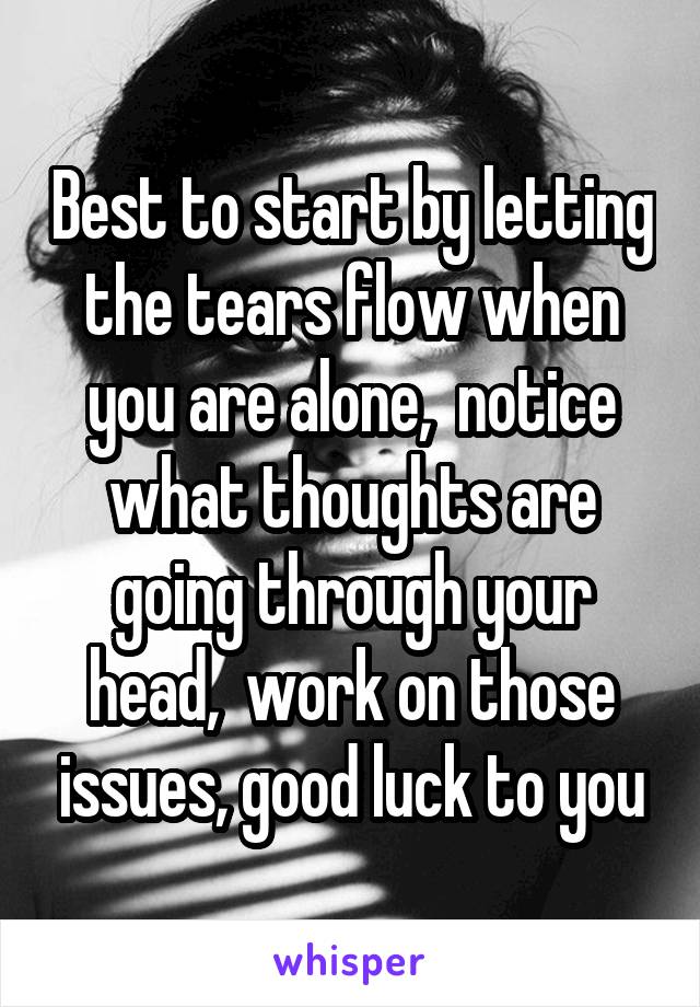 Best to start by letting the tears flow when you are alone,  notice what thoughts are going through your head,  work on those issues, good luck to you