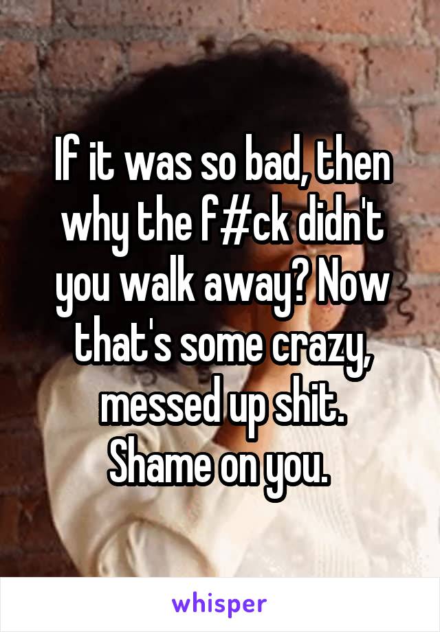 If it was so bad, then why the f#ck didn't you walk away? Now that's some crazy, messed up shit.
Shame on you. 