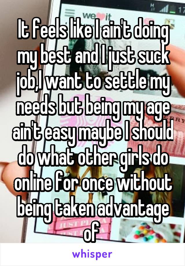 It feels like I ain't doing my best and I just suck job,I want to settle my needs but being my age ain't easy maybe I should do what other girls do online for once without being taken advantage of 