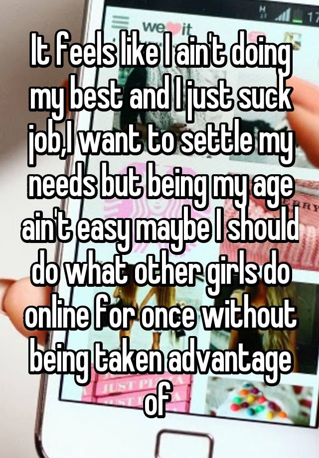 It feels like I ain't doing my best and I just suck job,I want to settle my needs but being my age ain't easy maybe I should do what other girls do online for once without being taken advantage of 