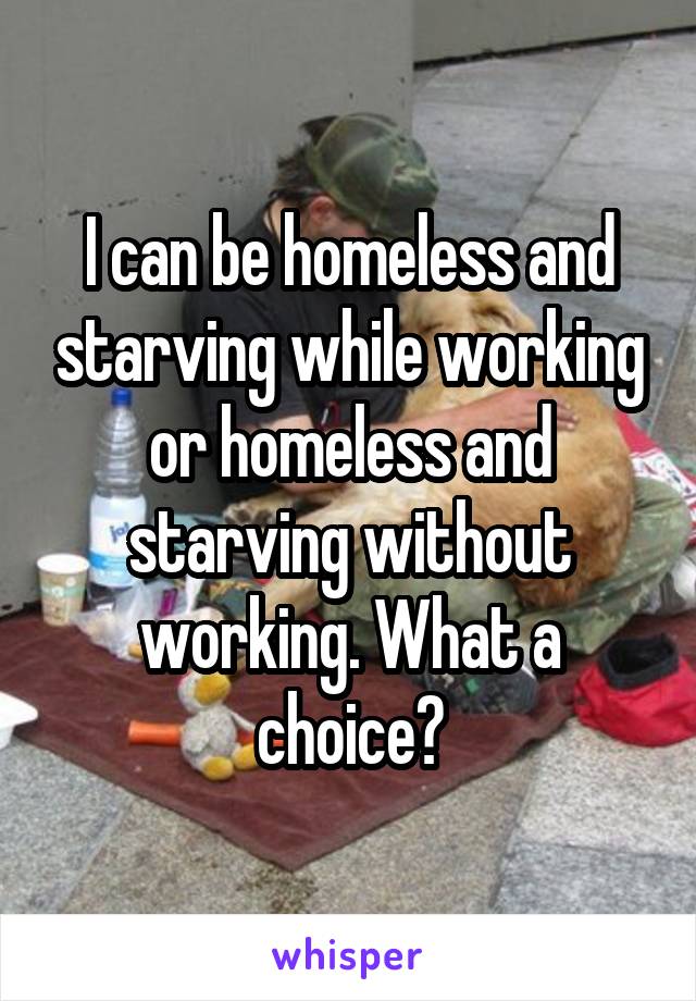 I can be homeless and starving while working or homeless and starving without working. What a choice?