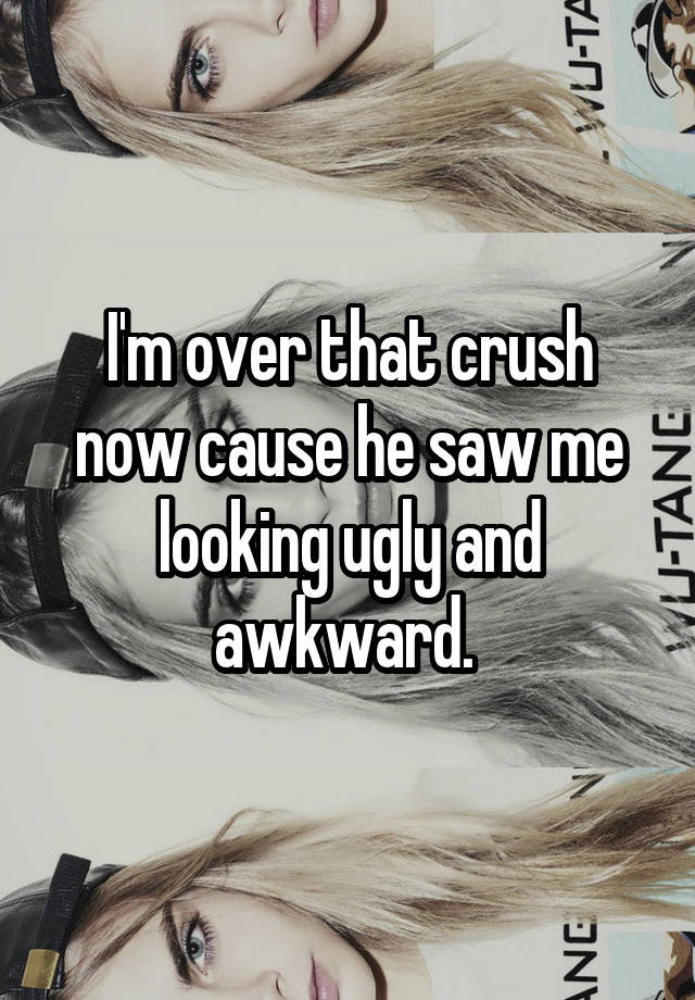 I'm over that crush now cause he saw me looking ugly and awkward. 