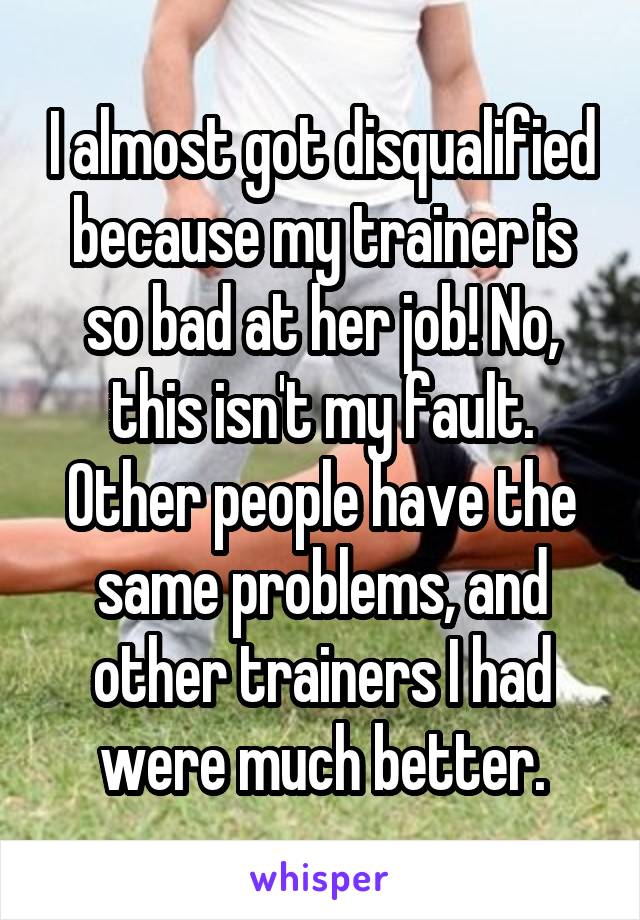 I almost got disqualified because my trainer is so bad at her job! No, this isn't my fault. Other people have the same problems, and other trainers I had were much better.