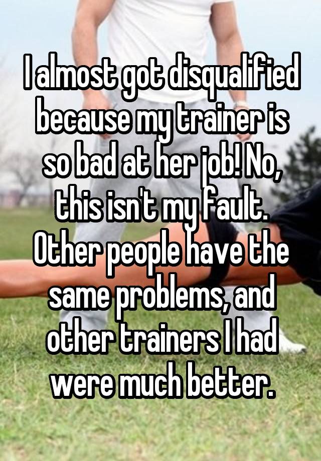 I almost got disqualified because my trainer is so bad at her job! No, this isn't my fault. Other people have the same problems, and other trainers I had were much better.