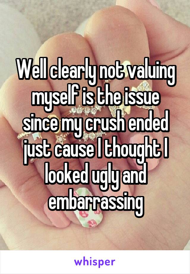 Well clearly not valuing myself is the issue since my crush ended just cause I thought I looked ugly and embarrassing