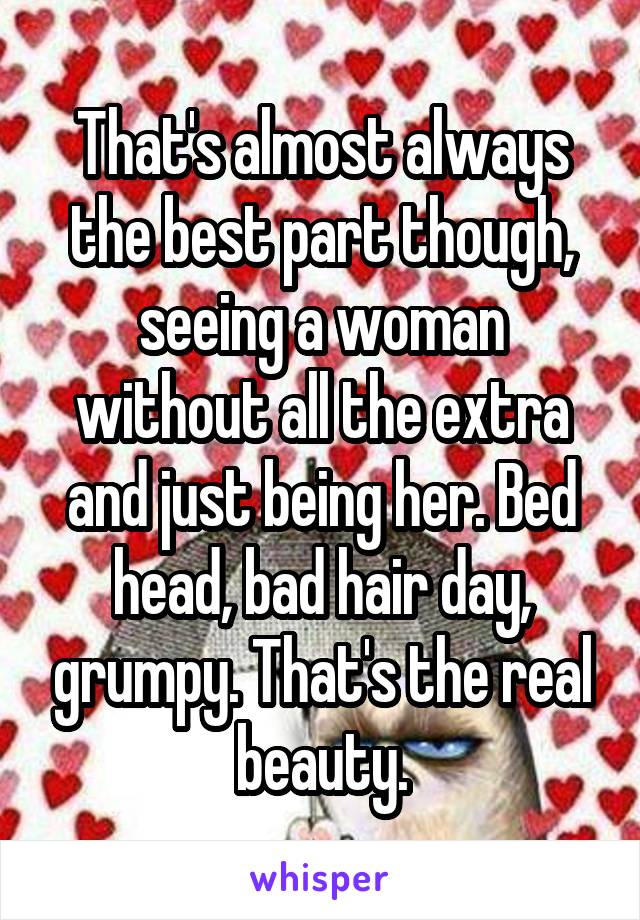 That's almost always the best part though, seeing a woman without all the extra and just being her. Bed head, bad hair day, grumpy. That's the real beauty.