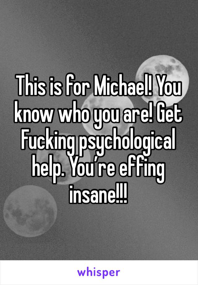This is for Michael! You know who you are! Get
Fucking psychological help. You’re effing insane!!!