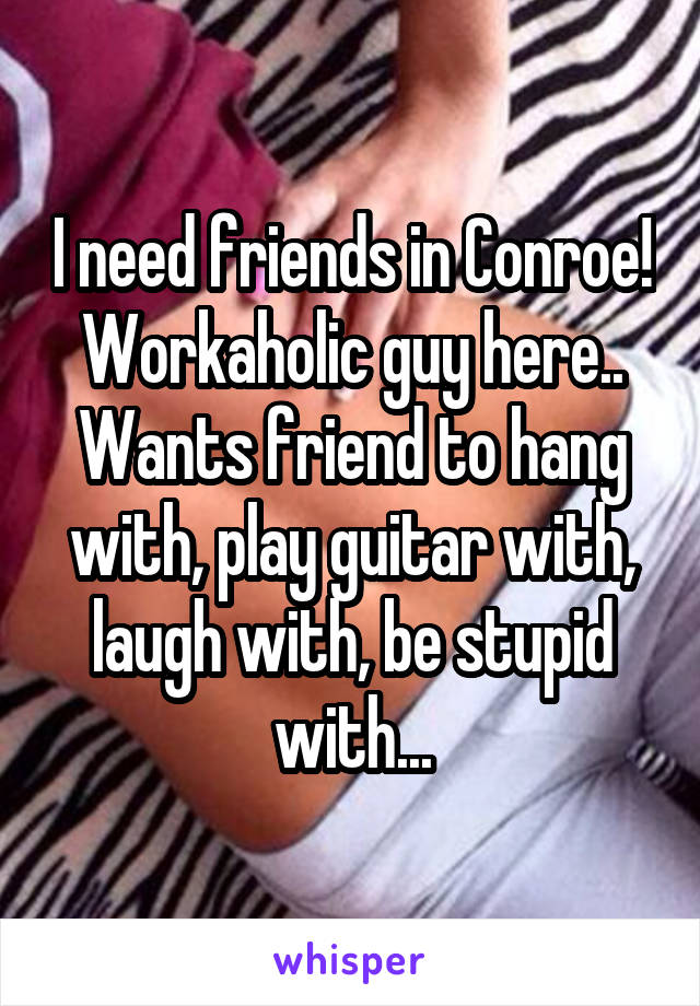 I need friends in Conroe! Workaholic guy here.. Wants friend to hang with, play guitar with, laugh with, be stupid with...